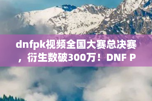 dnfpk视频全国大赛总决赛，衍生数破300万！DNF PK大赛破圈新姿势，从屏幕到秀场，意想不到的跨界狂欢