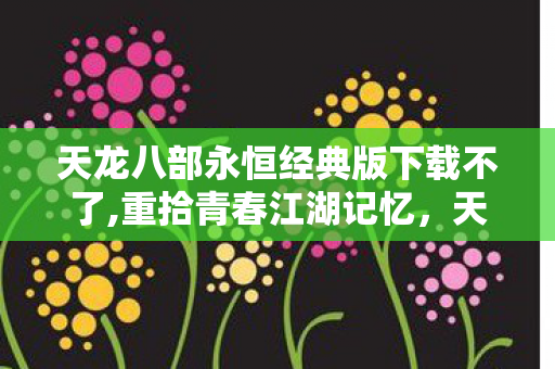 天龙八部永恒经典版下载不了,重拾青春江湖记忆,天龙八部永恒经典版游玩全体验 天龙八部永恒经典版下载不了,重拾青春江湖记忆,天龙八部永恒经典版游玩全体验