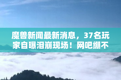 魔兽新闻最新消息,37名玩家自曝泪崩现场!网吧绷不住疑云,是游戏还是人生? 魔兽新闻最新消息,37名玩家自曝泪崩现场!网吧绷不住疑云,是游戏还是人生?