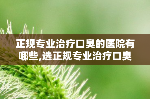 正规专业治疗口臭的医院有哪些,选正规专业治疗口臭的医院 科学告别口气困扰重拾社交自在 正规专业治疗口臭的医院有哪些,选正规专业治疗口臭的医院 科学告别口气困扰重拾社交自在