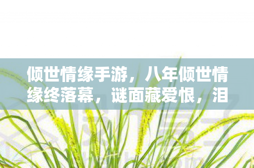 倾世情缘手游,八年倾世情缘终落幕,谜面藏爱恨,泪目成空影 倾世情缘手游,八年倾世情缘终落幕,谜面藏爱恨,泪目成空影