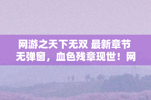 网游之天下无双 最新章节 无弹窗，血色残章现世！网游悬案背后，毛骨悚然真相待揭