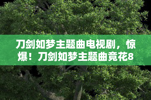 刀剑如梦主题曲电视剧,惊爆!刀剑如梦主题曲竟花800万?背后隐情让人吓一跳! 刀剑如梦主题曲电视剧,惊爆!刀剑如梦主题曲竟花800万?背后隐情让人吓一跳!