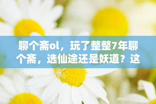 聊个斋ol,玩了整整7年聊个斋,选仙途还是妖道?这抉择让我夜不能寐! 聊个斋ol,玩了整整7年聊个斋,选仙途还是妖道?这抉择让我夜不能寐!