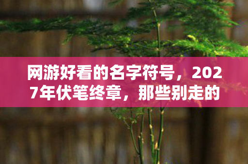 网游好看的名字符号,2027年伏笔终章,那些别走的聊天记录,让我鼻子一酸 网游好看的名字符号,2027年伏笔终章,那些别走的聊天记录,让我鼻子一酸