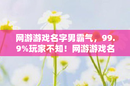 网游游戏名字男霸气,99.9%玩家不知!网游游戏名隐藏暴击率竟暗藏3重概率陷阱 网游游戏名字男霸气,99.9%玩家不知!网游游戏名隐藏暴击率竟暗藏3重概率陷阱