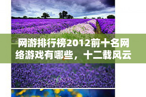 网游排行榜2012前十名网络游戏有哪些,十二载风云录,网游排行榜谜局下,谁在泪目中悄然退场? 网游排行榜2012前十名网络游戏有哪些,十二载风云录,网游排行榜谜局下,谁在泪目中悄然退场?
