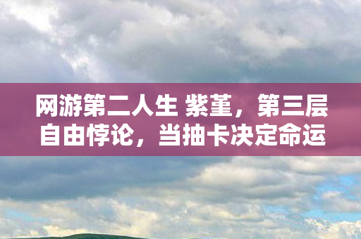 网游第二人生 紫堇,第三层自由悖论,当抽卡决定命运时,你的灵魂究竟属于谁? 网游第二人生 紫堇,第三层自由悖论,当抽卡决定命运时,你的灵魂究竟属于谁?