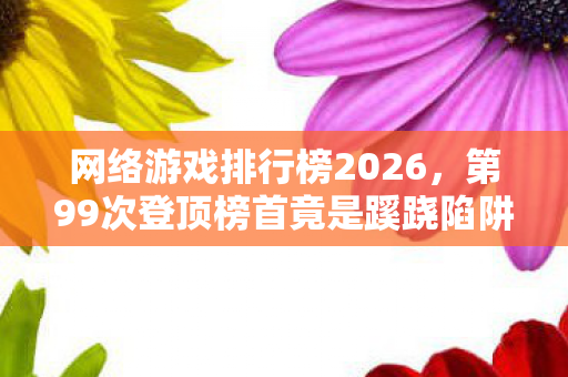网络游戏排行榜2026，第99次登顶榜首竟是蹊跷陷阱？老玩家后背发凉的血泪史