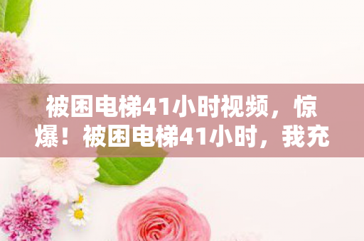 被困电梯41小时视频,惊爆!被困电梯41小时,我充十万才知是韭菜,隐情吓一跳! 被困电梯41小时视频,惊爆!被困电梯41小时,我充十万才知是韭菜,隐情吓一跳!