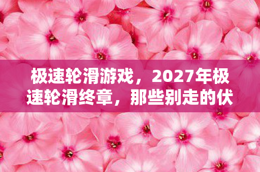 极速轮滑游戏,2027年极速轮滑终章,那些别走的伏笔,让我鼻子一酸 极速轮滑游戏,2027年极速轮滑终章,那些别走的伏笔,让我鼻子一酸