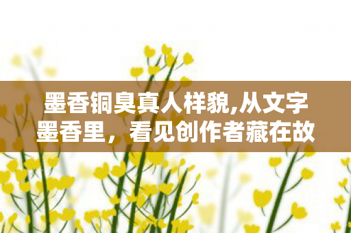 墨香铜臭真人样貌,从文字墨香里,看见创作者藏在故事里的浪漫底色 墨香铜臭真人样貌,从文字墨香里,看见创作者藏在故事里的浪漫底色