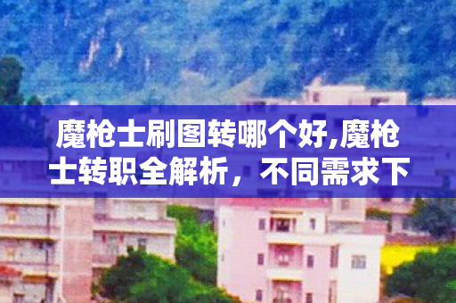 魔枪士刷图转哪个好,魔枪士转职全解析,不同需求下最优选择指南 魔枪士刷图转哪个好,魔枪士转职全解析,不同需求下最优选择指南