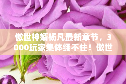 傲世神婿杨凡最新章节,3000玩家集体绷不住!傲世神婿杨凡竟是AI?网吧实录炸出满屏问号 傲世神婿杨凡最新章节,3000玩家集体绷不住!傲世神婿杨凡竟是AI?网吧实录炸出满屏问号