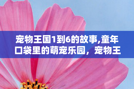 宠物王国1到6的故事,童年口袋里的萌宠乐园,宠物王国1的暖心冒险记忆 宠物王国1到6的故事,童年口袋里的萌宠乐园,宠物王国1的暖心冒险记忆