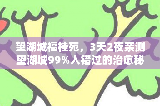 望湖城福桂苑，3天2夜亲测望湖城99%人错过的治愈秘境！泪目推荐