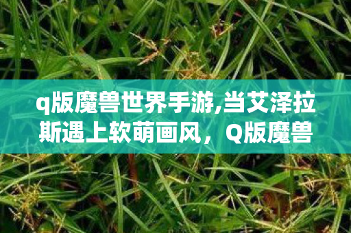 q版魔兽世界手游,当艾泽拉斯遇上软萌画风,Q版魔兽里的治愈小世界 q版魔兽世界手游,当艾泽拉斯遇上软萌画风,Q版魔兽里的治愈小世界