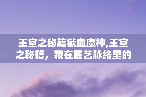 王室之秘籍狱血魔神,王室之秘籍,藏在匠艺脉络里的东方审美瑰宝 王室之秘籍狱血魔神,王室之秘籍,藏在匠艺脉络里的东方审美瑰宝