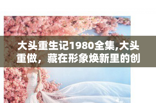 大头重生记1980全集,大头重做,藏在形象焕新里的创意温度 大头重生记1980全集,大头重做,藏在形象焕新里的创意温度