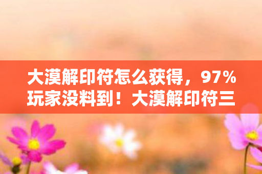 大漠解印符怎么获得,97%玩家没料到!大漠解印符三端实测,手机搓到腱鞘炎,主机竟能闭眼过? 大漠解印符怎么获得,97%玩家没料到!大漠解印符三端实测,手机搓到腱鞘炎,主机竟能闭眼过?
