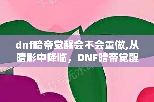 dnf暗帝觉醒会不会重做,从暗影中降临,DNF暗帝觉醒的旧日荣光与当下魅力 dnf暗帝觉醒会不会重做,从暗影中降临,DNF暗帝觉醒的旧日荣光与当下魅力