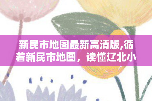 新民市地图最新高清版,循着新民市地图,读懂辽北小城的烟火肌理 新民市地图最新高清版,循着新民市地图,读懂辽北小城的烟火肌理