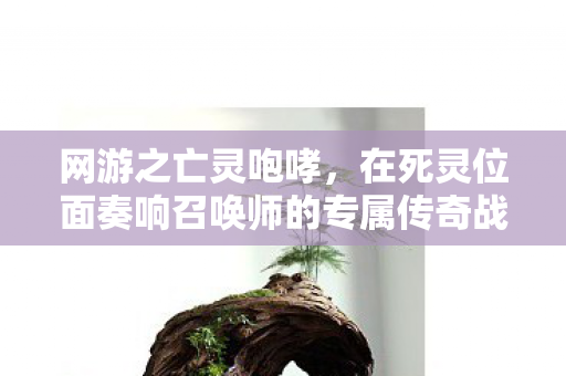 网游之亡灵咆哮,在死灵位面奏响召唤师的专属传奇战歌 网游之亡灵咆哮,在死灵位面奏响召唤师的专属传奇战歌