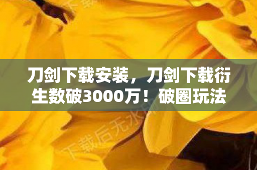 刀剑下载安装,刀剑下载衍生数破3000万!破圈玩法竟让游戏爬进你妈手机壳,意想不到的跨界杀疯了 刀剑下载安装,刀剑下载衍生数破3000万!破圈玩法竟让游戏爬进你妈手机壳,意想不到的跨界杀疯了