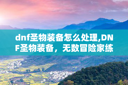 dnf圣物装备怎么处理,DNF圣物装备,无数冒险家练级路上的经典老伙伴 dnf圣物装备怎么处理,DNF圣物装备,无数冒险家练级路上的经典老伙伴