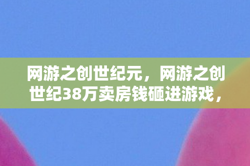 网游之创世纪元，网游之创世纪38万卖房钱砸进游戏，老婆签离婚协议时我才吓一跳！