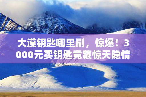 大漠钥匙哪里刷,惊爆!3000元买钥匙竟藏惊天隐情,看完吓一跳! 大漠钥匙哪里刷,惊爆!3000元买钥匙竟藏惊天隐情,看完吓一跳!