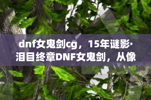 dnf女鬼剑cg,15年谜影·泪目终章DNF女鬼剑,从像素到次世代的宿命轮回 dnf女鬼剑cg,15年谜影·泪目终章DNF女鬼剑,从像素到次世代的宿命轮回