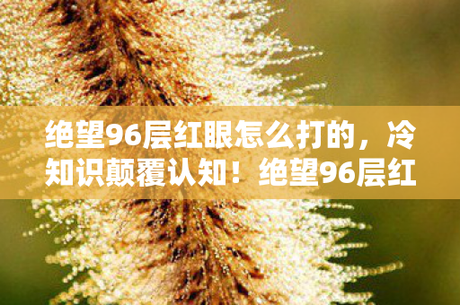 绝望96层红眼怎么打的,冷知识颠覆认知!绝望96层红眼竟藏目瞪口呆的拆弹级通关密码 绝望96层红眼怎么打的,冷知识颠覆认知!绝望96层红眼竟藏目瞪口呆的拆弹级通关密码