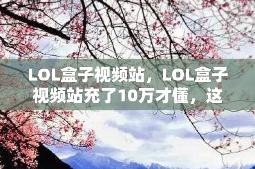 LOL盒子视频站，LOL盒子视频站充了10万才懂，这哪是皮肤？是明抢10万块的隐情让我吓一跳！