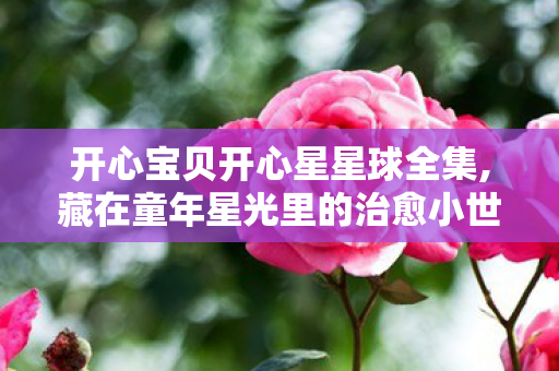 开心宝贝开心星星球全集,藏在童年星光里的治愈小世界