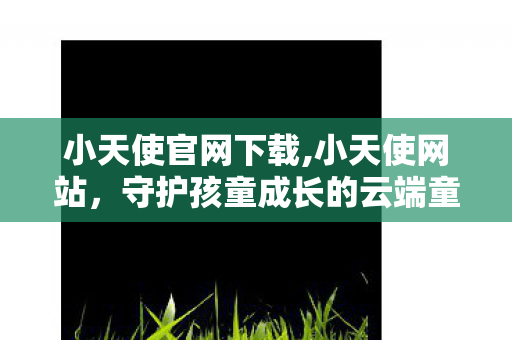 小天使官网下载,小天使网站，守护孩童成长的云端童趣乐园