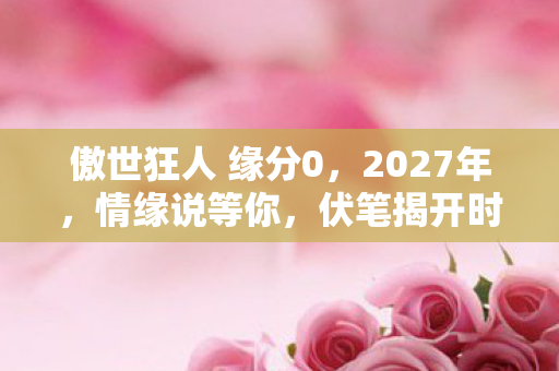 傲世狂人 缘分0，2027年，情缘说等你，伏笔揭开时我鼻子一酸