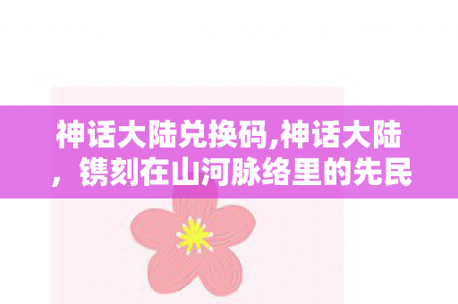 神话大陆兑换码,神话大陆,镌刻在山河脉络里的先民遐思 神话大陆兑换码,神话大陆,镌刻在山河脉络里的先民遐思