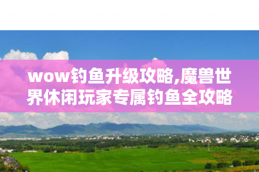 wow钓鱼升级攻略,魔兽世界休闲玩家专属钓鱼全攻略，从新手入门到满点致富