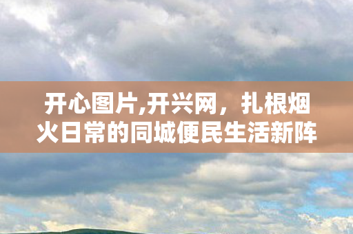 开心图片,开兴网,扎根烟火日常的同城便民生活新阵地 开心图片,开兴网,扎根烟火日常的同城便民生活新阵地