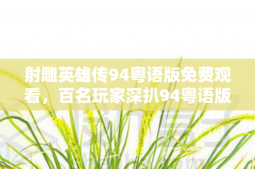 射雕英雄传94粤语版免费观看,百名玩家深扒94粤语版射雕,疑点重重竟让大神都绷不住了! 射雕英雄传94粤语版免费观看,百名玩家深扒94粤语版射雕,疑点重重竟让大神都绷不住了!
