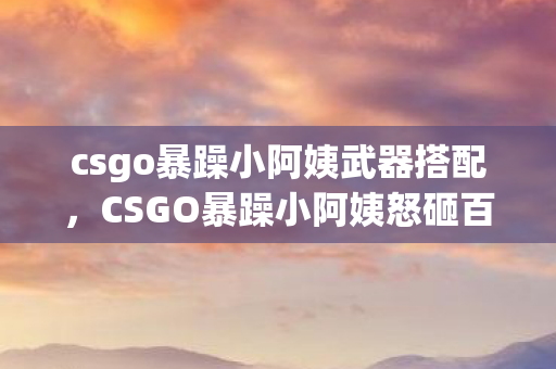 csgo暴躁小阿姨武器搭配,CSGO暴躁小阿姨怒砸百万预算!会议室惊天内幕曝光,结果让人吓一跳 csgo暴躁小阿姨武器搭配,CSGO暴躁小阿姨怒砸百万预算!会议室惊天内幕曝光,结果让人吓一跳