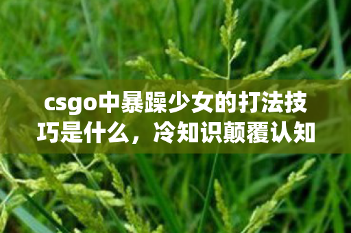 csgo中暴躁少女的打法技巧是什么,冷知识颠覆认知暴躁少女打法竟藏着目瞪口呆的十年谎言! csgo中暴躁少女的打法技巧是什么,冷知识颠覆认知暴躁少女打法竟藏着目瞪口呆的十年谎言!
