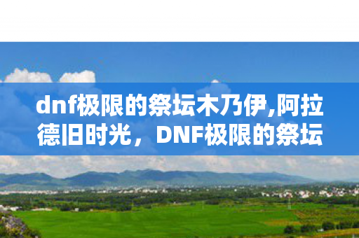 dnf极限的祭坛木乃伊,阿拉德旧时光,DNF极限的祭坛里藏着70版本玩家的热血碎片 dnf极限的祭坛木乃伊,阿拉德旧时光,DNF极限的祭坛里藏着70版本玩家的热血碎片