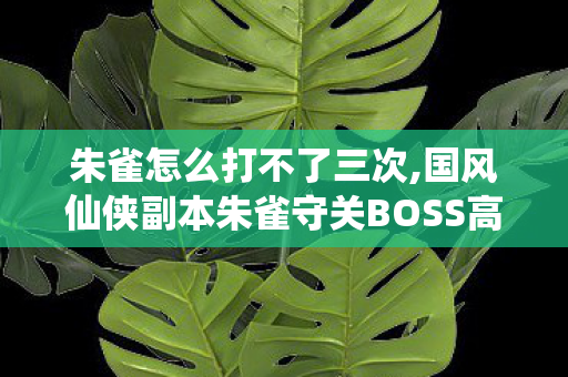 朱雀怎么打不了三次,国风仙侠副本朱雀守关BOSS高效通关全指南 朱雀怎么打不了三次,国风仙侠副本朱雀守关BOSS高效通关全指南