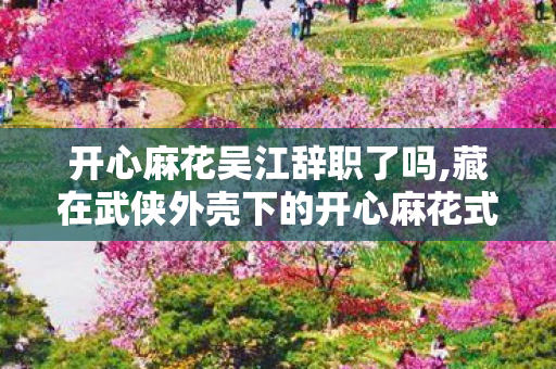 开心麻花吴江辞职了吗,藏在武侠外壳下的开心麻花式青春注脚 开心麻花吴江辞职了吗,藏在武侠外壳下的开心麻花式青春注脚
