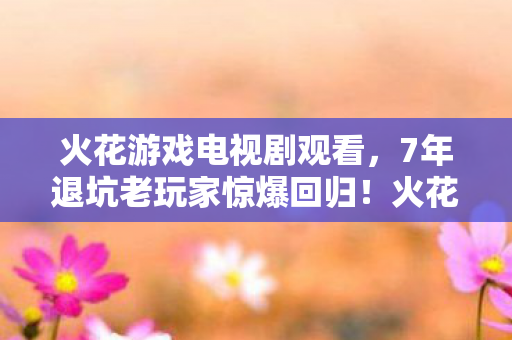 火花游戏电视剧观看，7年退坑老玩家惊爆回归！火花游戏3.0竟藏着颠覆认知的真相？