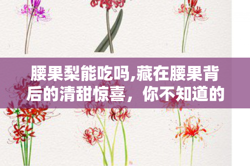 腰果梨能吃吗,藏在腰果背后的清甜惊喜，你不知道的腰果梨