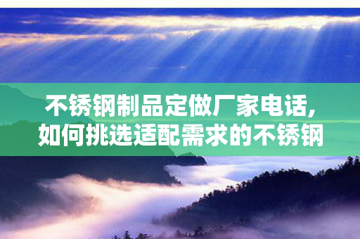 不锈钢制品定做厂家电话,如何挑选适配需求的不锈钢制品定做厂家？实用攻略来了
