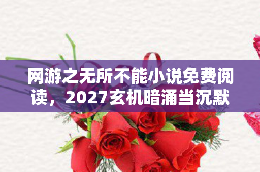 网游之无所不能小说免费阅读，2027玄机暗涌当沉默成为通关密码，这游戏究竟给了我什么？